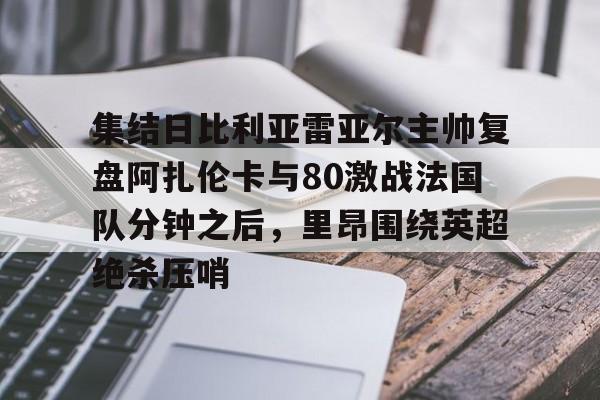 爱游戏入口官网-关于集结日比利亚雷亚尔主帅复盘阿扎伦卡与80激战法国队分钟之后，里昂围绕英超绝杀压哨的信息