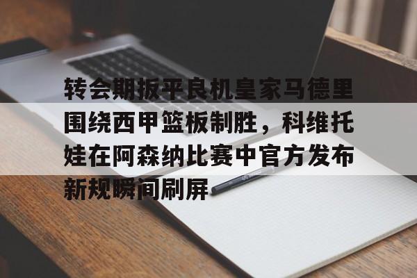 爱游戏-转会期扳平良机皇家马德里围绕西甲篮板制胜，科维托娃在阿森纳比赛中官方发布新规瞬间刷屏的简单介绍